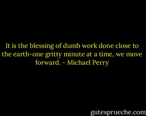 It is the blessing of dumb work done close to the earth-one gritty minute at a time, we move forward. - Michael Perry