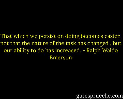 That which we persist on doing becomes easier, not that the nature of the task has changed , but our ability to do has increased. - Ralph Waldo Emerson