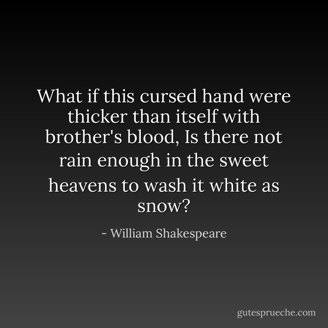 What if this cursed hand were thicker than itself with brother's blood,<br />Is there not rain enough in the sweet heavens to wash it white as snow? - William Shakespeare