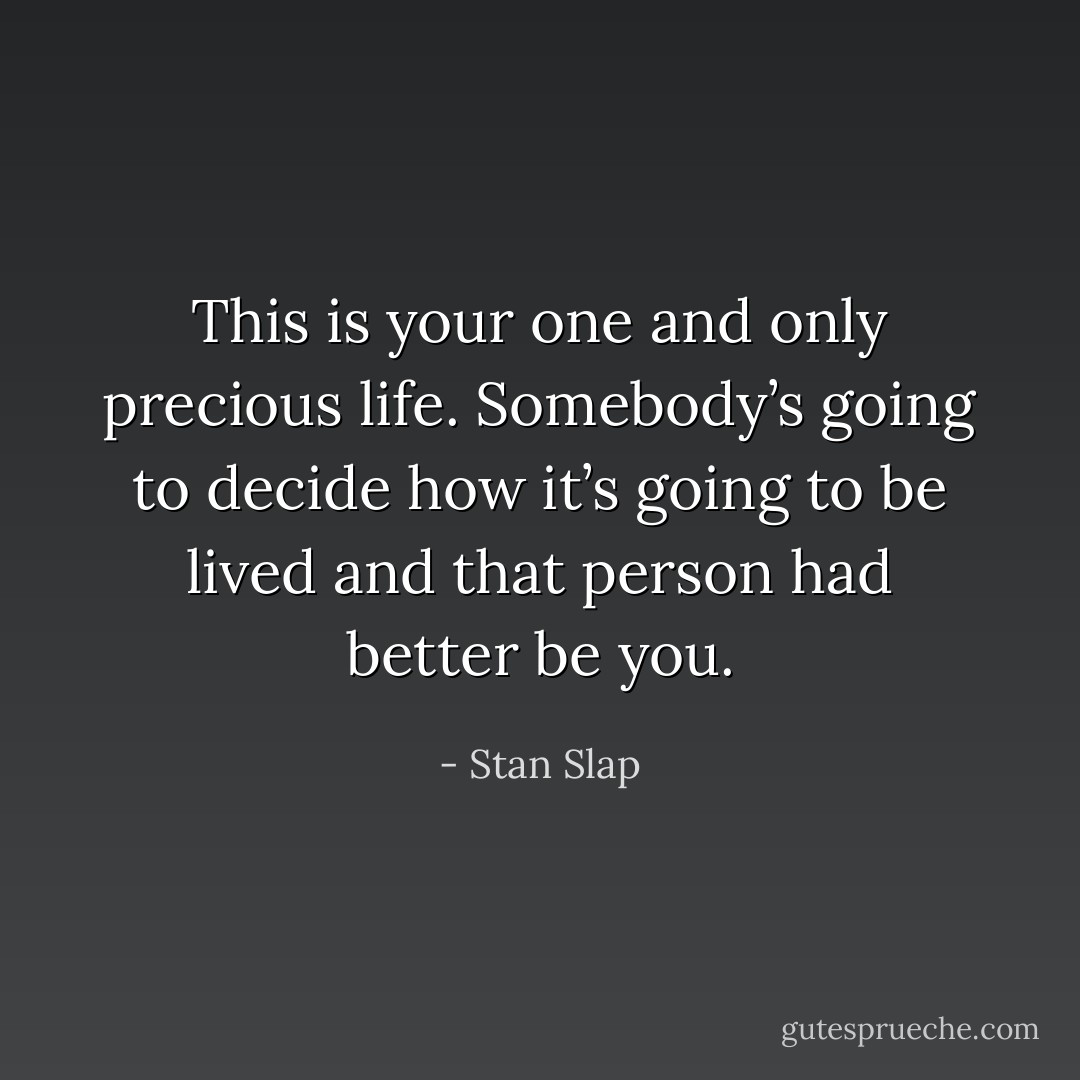 This is your one and only precious life. Somebody’s going to decide how it’s going to be lived and that person had better be you. - Stan Slap