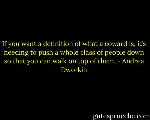 If you want a definition of what a coward is, it’s needing to push a whole class of people down so that you can walk on top of them. - Andrea Dworkin