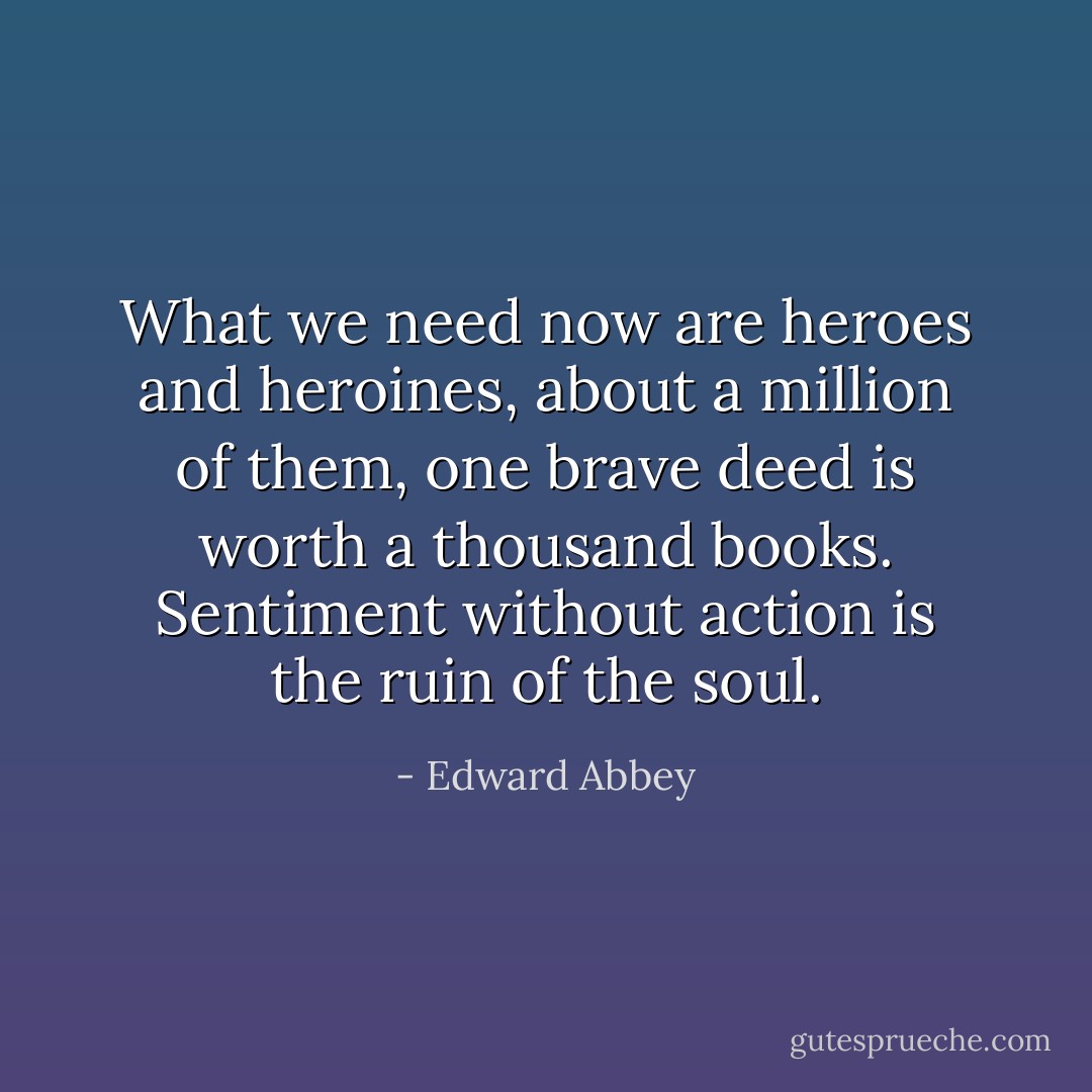 What we need now are heroes and heroines, about a million of them, one brave deed is worth a thousand books. Sentiment without action is the ruin of the soul. - Edward Abbey