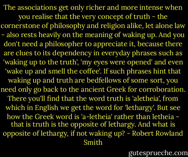 The associations get only richer and more intense when you realise that the very concept of truth - the cornerstone of philosophy and religion alike, let alone law - also rests heavily on the meaning of waking up. And you don't need a philosopher to appreciate it, because there are clues to its dependency in everyday phrases such as 'waking up to the truth', 'my eyes were opened' and even 'wake up and smell the coffee'. If such phrases hint that waking up and truth are bedfellows of some sort, you need only go back to the ancient Greek for corroboration. There you'll find that the word truth is 'aletheia', from which in English we get the word for 'lethargy'. But see how the Greek word is 'a-letheia' rather than letheia - that is truth is the opposite of lethargy. And what is opposite of lethargy, if not waking up? - Robert Rowland Smith