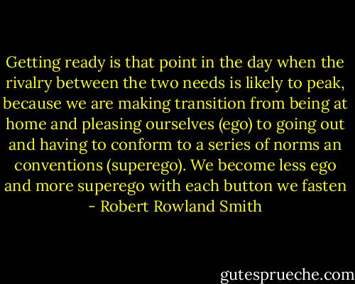 Getting ready is that point in the day when the rivalry between the two needs is likely to peak, because we are making transition from being at home and pleasing ourselves (ego) to going out and having to conform to a series of norms an conventions (superego). We become less ego and more superego with each button we fasten - Robert Rowland Smith