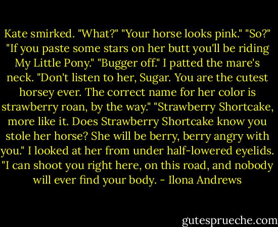 Kate smirked.<br />"What?"<br />"Your horse looks pink."<br />"So?"<br />"If you paste some stars on her butt you'll be riding My Little Pony."<br />"Bugger off." I patted the mare's neck. "Don't listen to her, Sugar. You are the cutest horsey ever. The correct name for her color is strawberry roan, by the way."<br />"Strawberry Shortcake, more like it. Does Strawberry Shortcake know you stole her horse? She will be berry, berry angry with you."<br />I looked at her from under half-lowered eyelids. "I can shoot you right here, on this road, and nobody will ever find your body. - Ilona Andrews