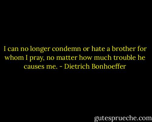 I can no longer condemn or hate a brother for whom I pray, no matter how much trouble he causes me. - Dietrich Bonhoeffer