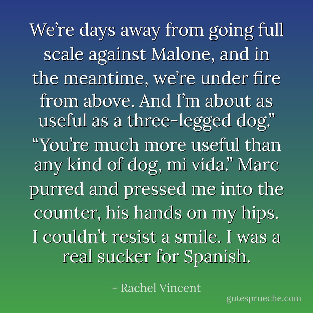 We’re days away from going full scale against Malone, and in the meantime, we’re under fire from above. And I’m about as useful as a three-legged dog.”<br />“You’re much more useful than any kind of dog, mi vida.” Marc purred and pressed me into the counter, his hands on my hips. I couldn’t resist a smile. I was a real sucker for Spanish. - Rachel Vincent