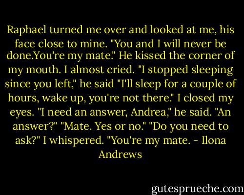 Raphael turned me over and looked at me, his face close to mine. "You and I will never be done.You're my mate."<br />He kissed the corner of my mouth. I almost cried.<br />"I stopped sleeping since you left," he said "I'll sleep for a couple of hours, wake up, you're not there." I closed my eyes.<br />"I need an answer, Andrea," he said.<br />"An answer?"<br />"Mate. Yes or no."<br />"Do you need to ask?" I whispered. "You're my mate. - Ilona Andrews