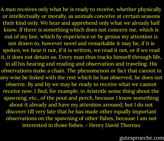A man receives only what he is ready to receive, whether physically or intellectually or morally, as animals conceive at certain seasons their kind only. We hear and apprehend only what we already half know. If there is something which does not concern me, which is out of my line, which by experience or by genius my attention is not drawn to, however novel and remarkable it may be, if it is spoken, we hear it not, if it is written, we read it not, or if we read it, it does not detain us. Every man thus tracks himself through life, in all his hearing and reading and observation and traveling. His observations make a chain. The phenomenon or fact that cannot in any wise be linked with the rest which he has observed, he does not observe. By and by we may be ready to receive what we cannot receive now. I find, for example, in Aristotle some thing about the spawning, etc., of the pout and perch, because I know something about it already and have my attention aroused; but I do not discover till very late that he has made other equally important observations on the spawning of other fishes, because I am not interested in those fishes. - Henry David Thoreau
