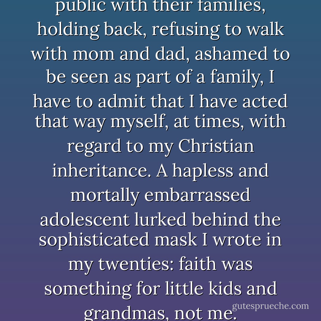 When I see teenagers out in public with their families, holding back, refusing to walk with mom and dad, ashamed to be seen as part of a family, I have to admit that I have acted that way myself, at times, with regard to my Christian inheritance. A hapless and mortally embarrassed adolescent lurked behind the sophisticated mask I wrote in my twenties: faith was something for little kids and grandmas, not me. - Kathleen Norris