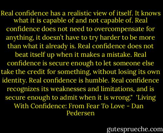 Real confidence has a realistic view of itself. It knows what it is capable of and not capable of. Real confidence does not need to overcompensate for anything, it doesn’t have to try harder to be more than what it already is. Real confidence does not beat itself up when it makes a mistake. Real confidence is secure enough to let someone else take the credit for something, without losing its own identity. Real confidence is humble. Real confidence recognizes its weaknesses and limitations, and is secure enough to admit when it is wrong."<br /><br />'Living With Confidence: From Fear To Love - Dan   Pedersen