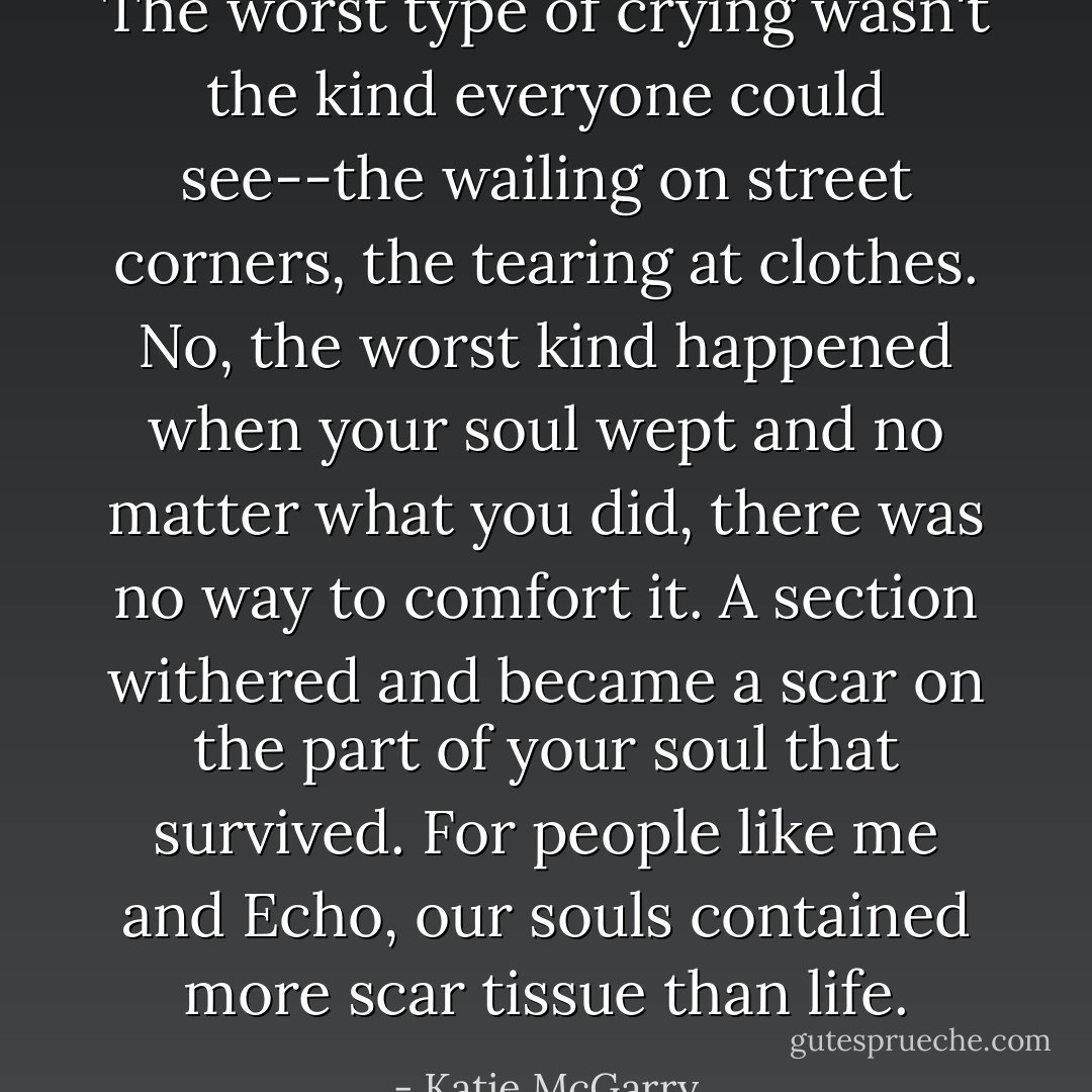 The worst type of crying wasn't the kind everyone could see--the wailing on street corners, the tearing at clothes. No, the worst kind happened when your soul wept and no matter what you did, there was no way to comfort it. A section withered and became a scar on the part of your soul that survived. For people like me and Echo, our souls contained more scar tissue than life. - Katie McGarry