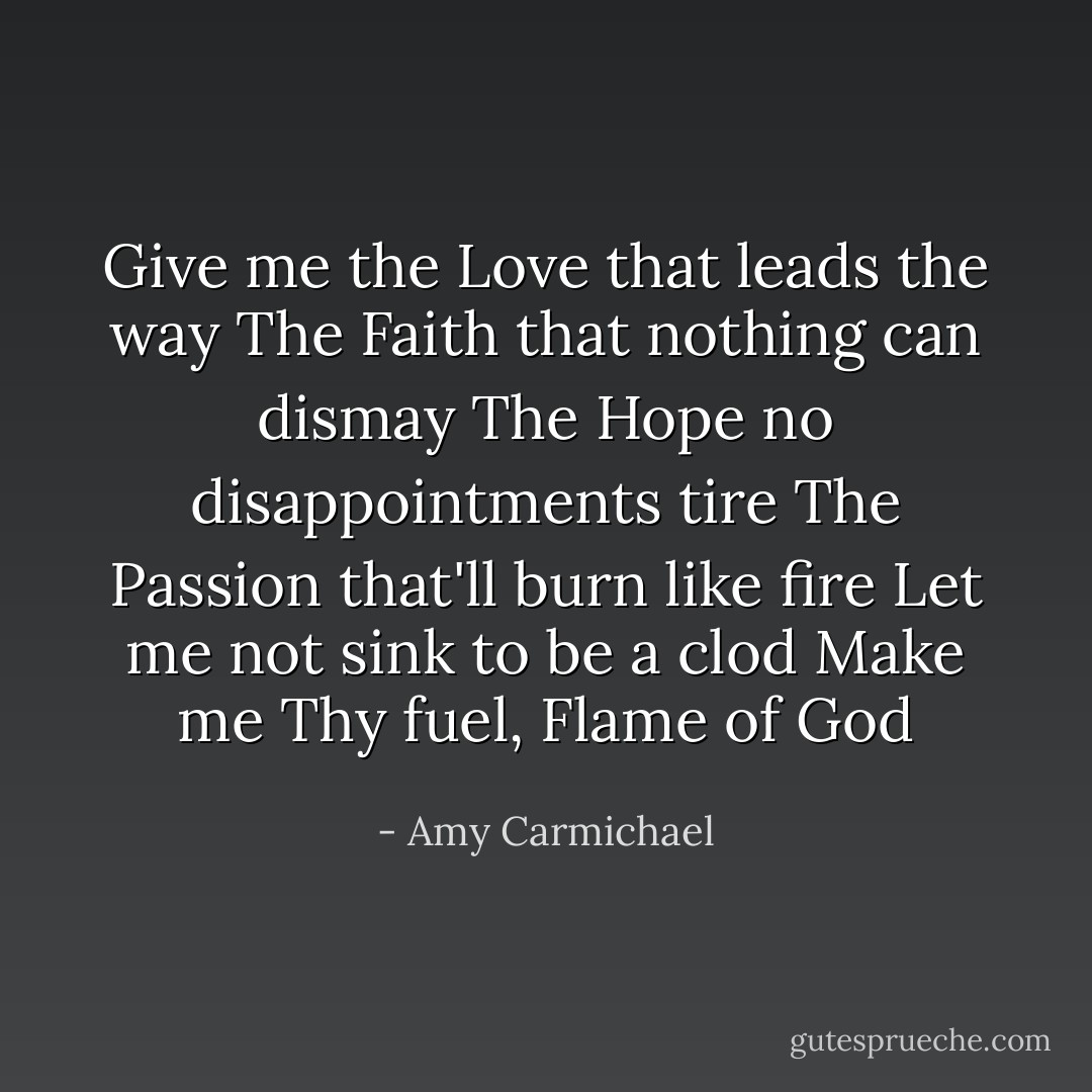 Give me the Love that leads the way<br />The Faith that nothing can dismay<br />The Hope no disappointments tire<br />The Passion that'll burn like fire<br />Let me not sink to be a clod<br />Make me Thy fuel, Flame of God - Amy Carmichael