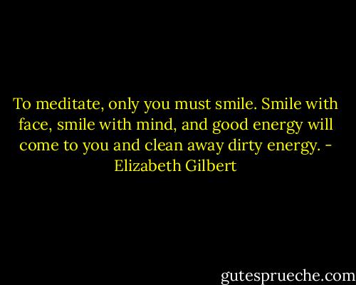 To meditate, only you must smile. Smile with face, smile with mind, and good energy will come to you and clean away dirty energy. - Elizabeth Gilbert