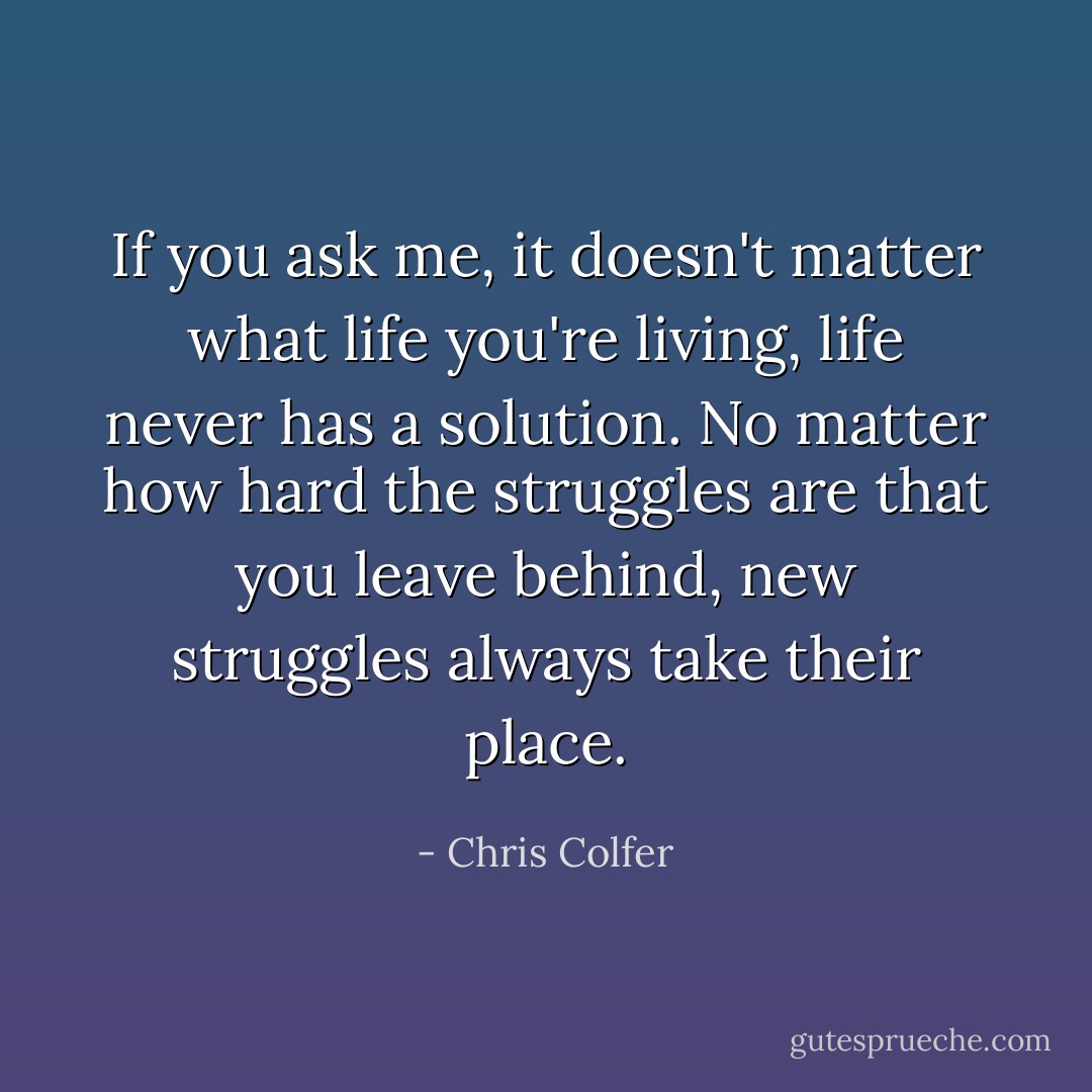 If you ask me, it doesn't matter what life you're living, life never has a solution. No matter how hard the struggles are that you leave behind, new struggles always take their place. - Chris Colfer