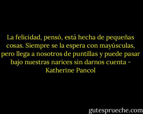 La felicidad, pensó, está hecha de pequeñas cosas. Siempre se la espera con mayúsculas, pero llega a nosotros de puntillas y puede pasar bajo nuestras narices sin darnos cuenta - Katherine Pancol