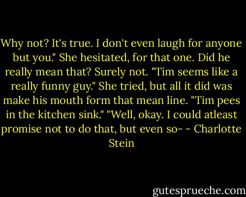Why not? It's true. I don't even laugh for anyone but you."<br />She hesitated, for that one. Did he really mean that? Surely not.<br />"Tim seems like a really funny guy." She tried, but all it did was make his mouth form that mean line.<br />"Tim pees in the kitchen sink."<br />"Well, okay. I could atleast promise not to do that, but even so- - Charlotte Stein