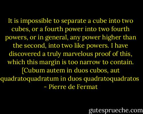 It is impossible to separate a cube into two cubes, or a fourth power into two fourth powers, or in general, any power higher than the second, into two like powers. I have discovered a truly marvelous proof of this, which this margin is too narrow to contain.<br />[Cubum autem in duos cubos, aut quadratoquadratum in duos quadratoquadratos  - Pierre de Fermat