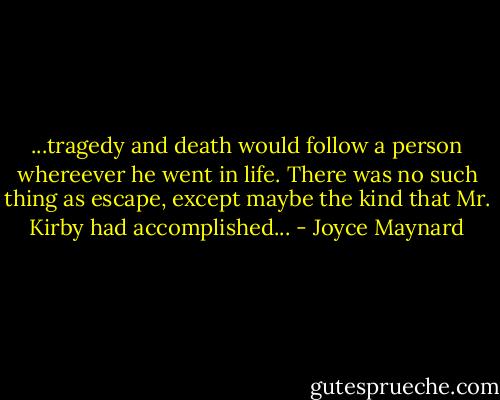 ...tragedy and death would follow a person whereever he went in life. There was no such thing as escape, except maybe the kind that Mr. Kirby had accomplished... - Joyce Maynard