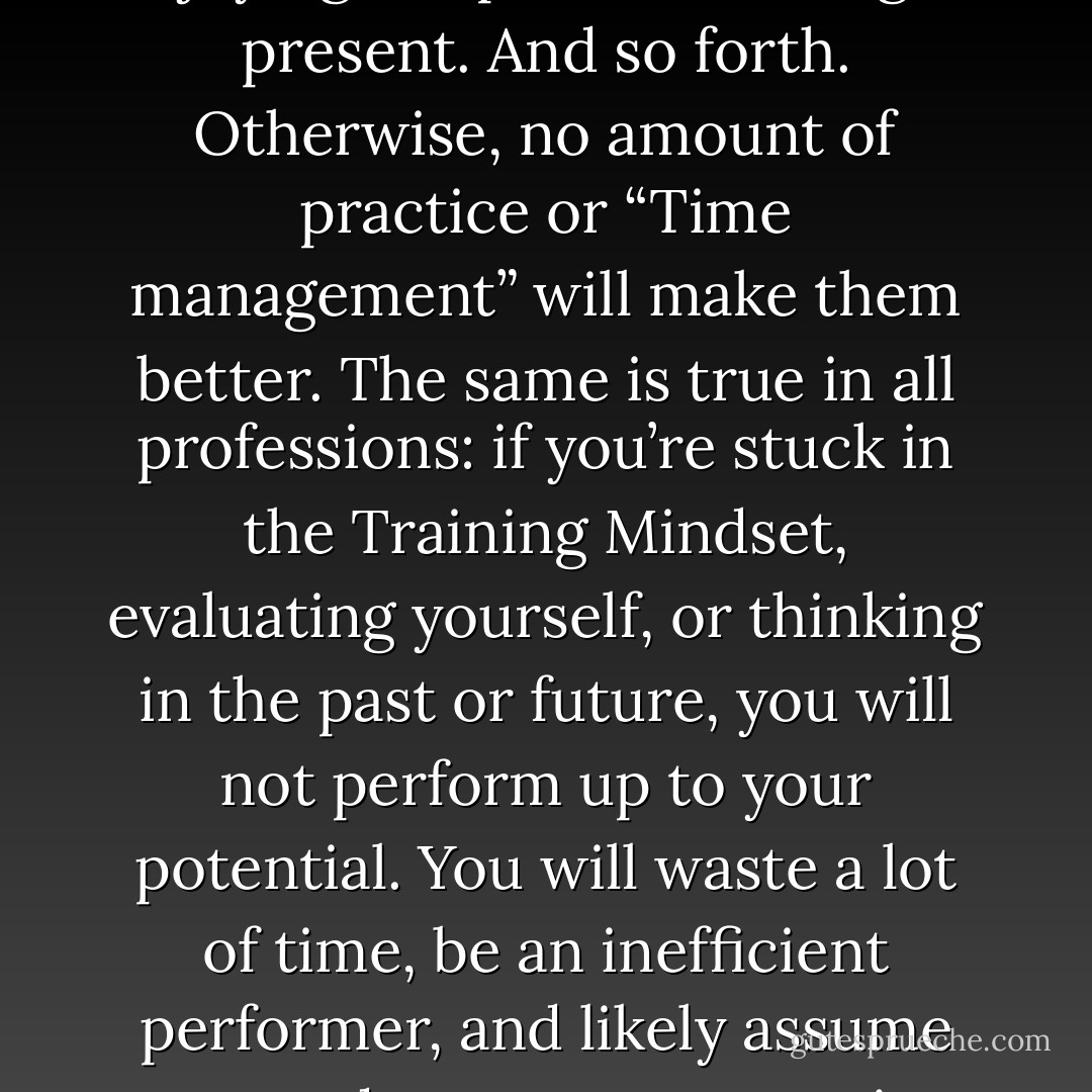 Musicians, like golfers, have to put their minds in the right place – trusting, confident, enjoying the pressure, being in present. And so forth. Otherwise, no amount of practice or “Time management” will make them better. The same is true in all professions: if you’re stuck in the Training Mindset, evaluating yourself, or thinking in the past or future, you will not perform up to your potential. You will waste a lot of time, be an inefficient performer, and likely assume you need to manage your time better. In reality you need to manage your thinking better.  - John Eliot