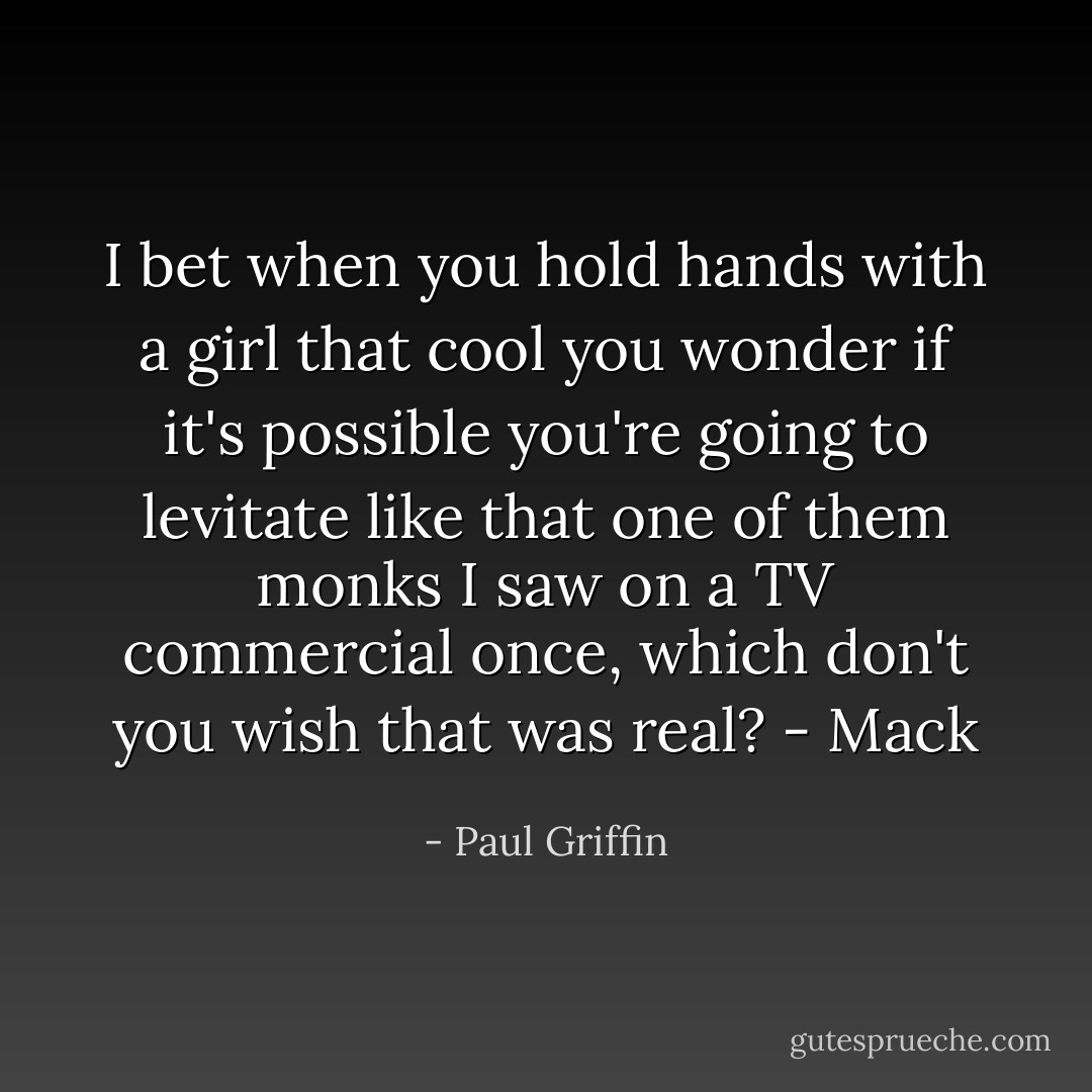 I bet when you hold hands with a girl that cool you wonder if it's possible you're going to levitate like that one of them monks I saw on a TV commercial once, which don't you wish that was real?<br />- Mack - Paul Griffin