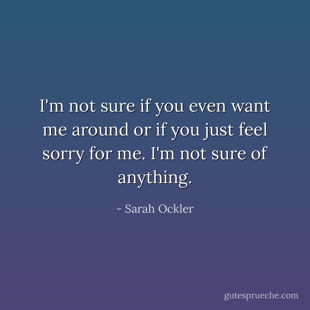 I'm not sure if you even want me around or if you just feel sorry for me. I'm not sure of anything. - Sarah Ockler