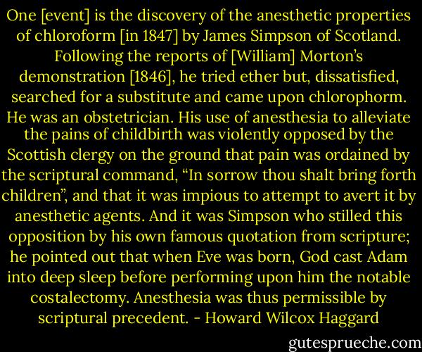One [event] is the discovery of the anesthetic properties of chloroform [in 1847] by James Simpson of Scotland. Following the reports of [William] Morton’s demonstration [1846], he tried ether but, dissatisfied, searched for a substitute and came upon chlorophorm. He was an obstetrician. His use of anesthesia to alleviate the pains of childbirth was violently opposed by the Scottish clergy on the ground that pain was ordained by the scriptural command, “In sorrow thou shalt bring forth children”, and that it was impious to attempt to avert it by anesthetic agents. And it was Simpson who stilled this opposition by his own famous quotation from scripture; he pointed out that when Eve was born, God cast Adam into deep sleep before performing upon him the notable costalectomy. Anesthesia was thus permissible by scriptural precedent. - Howard Wilcox Haggard