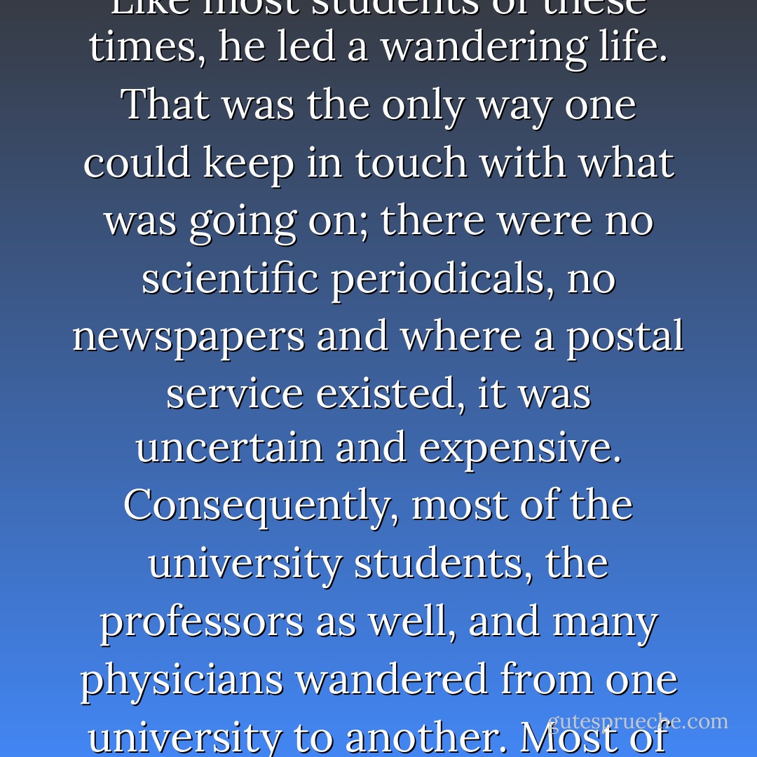 He [Paracelsus] was a Swiss, a queer mixture of a man, of keenest intellect and coarsest fiber, an unusual combination. Like most students of these times, he led a wandering life. That was the only way one could keep in touch with what was going on; there were no scientific periodicals, no newspapers and where a postal service existed, it was uncertain and expensive. Consequently, most of the university students, the professors as well, and many physicians wandered from one university to another. Most of these itinerant students were true vagabonds, begging and stealing for their livelihood. - Howard Wilcox Haggard