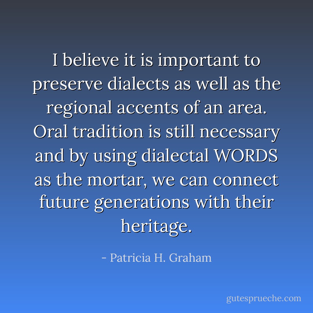 I believe it is important to preserve dialects as well as the regional accents of an area. Oral tradition is still necessary and by using dialectal WORDS as the mortar, we can connect future generations with their heritage. - Patricia H. Graham