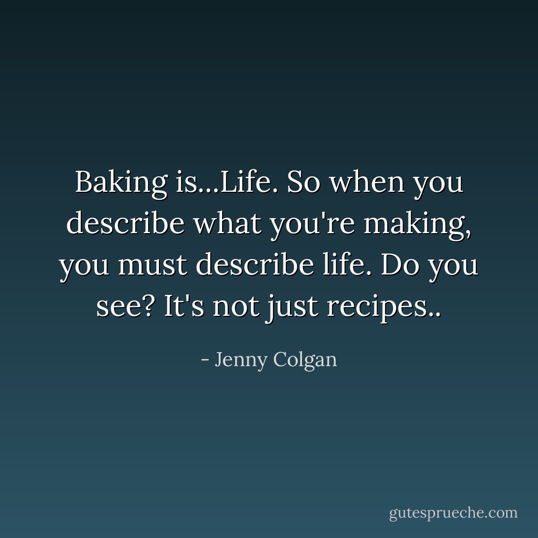Baking is...Life. So when you describe what you're making, you must describe life. Do you see? It's not just recipes.. - Jenny Colgan
