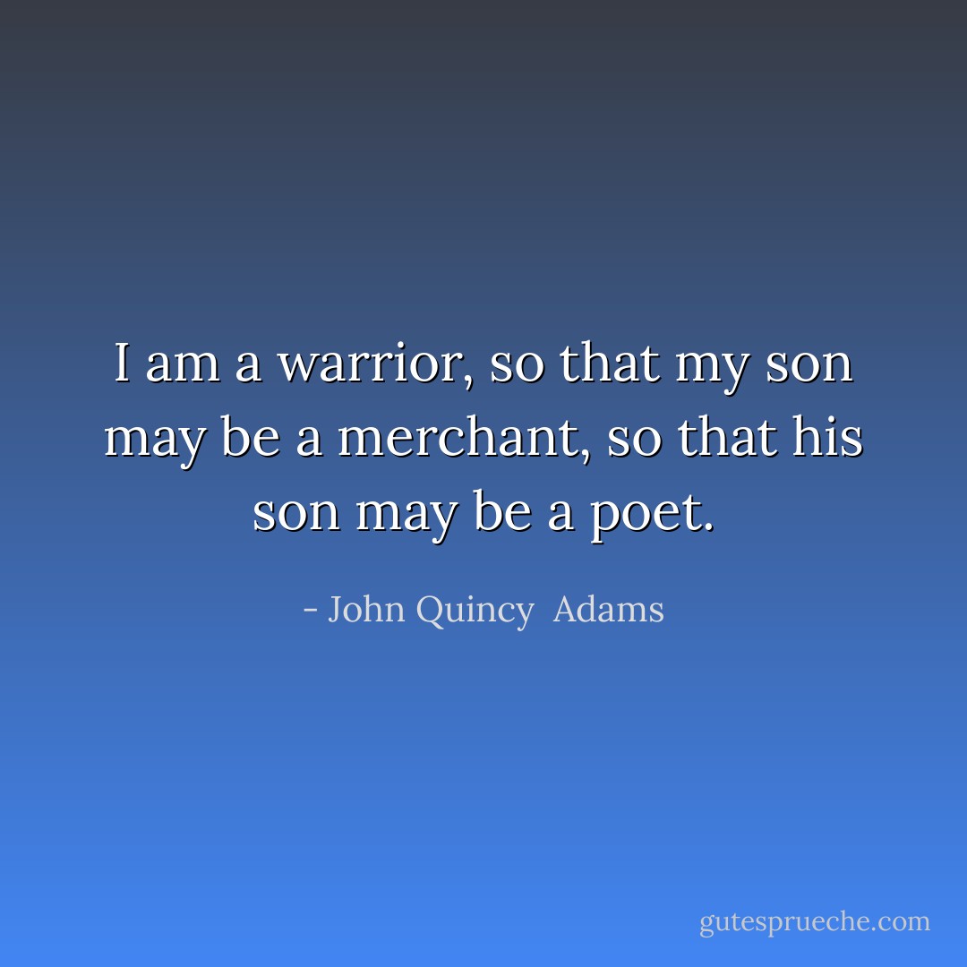 I am a warrior, so that my son may be a merchant, so that his son may be a poet. - John Quincy  Adams