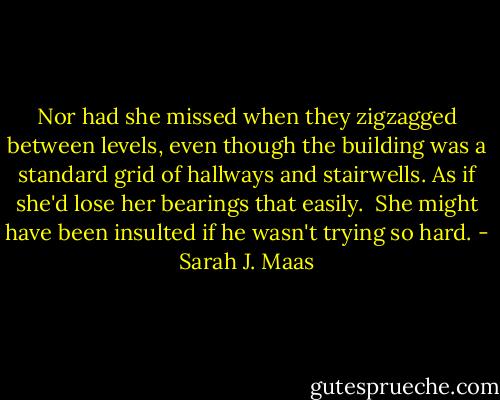 Nor had she missed when they zigzagged between levels, even though the building was a standard grid of hallways and stairwells. As if she'd lose her bearings that easily.<br /><br />She might have been insulted if he wasn't trying so hard. - Sarah J. Maas