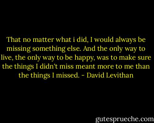 That no matter what i did, I would always be missing something else. And the only way to live, the only way to be happy, was to make sure the things I didn't miss meant more to me than the things I missed. - David Levithan