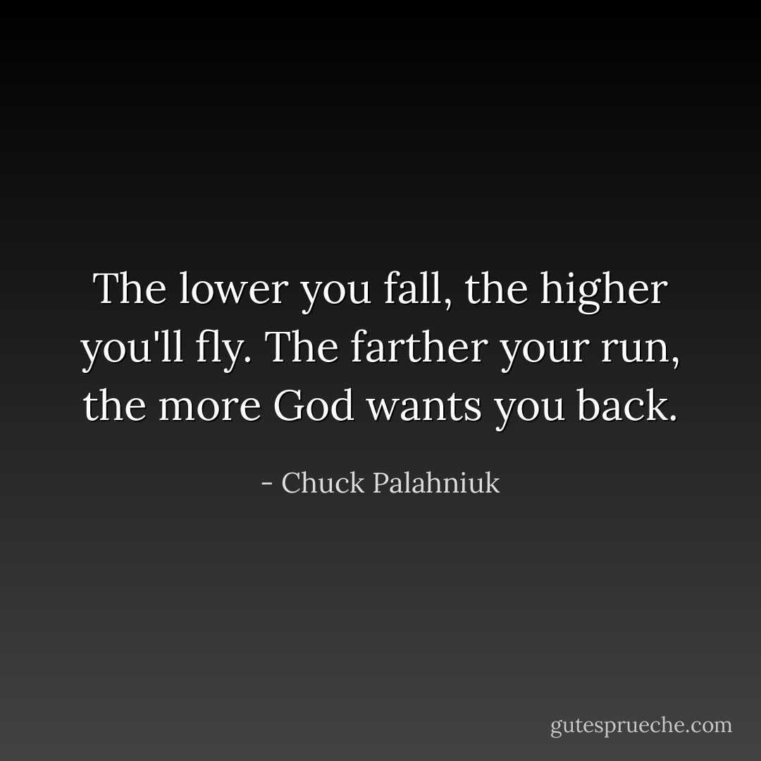 The lower you fall, the higher you'll fly. The farther your run, the more God wants you back. - Chuck Palahniuk