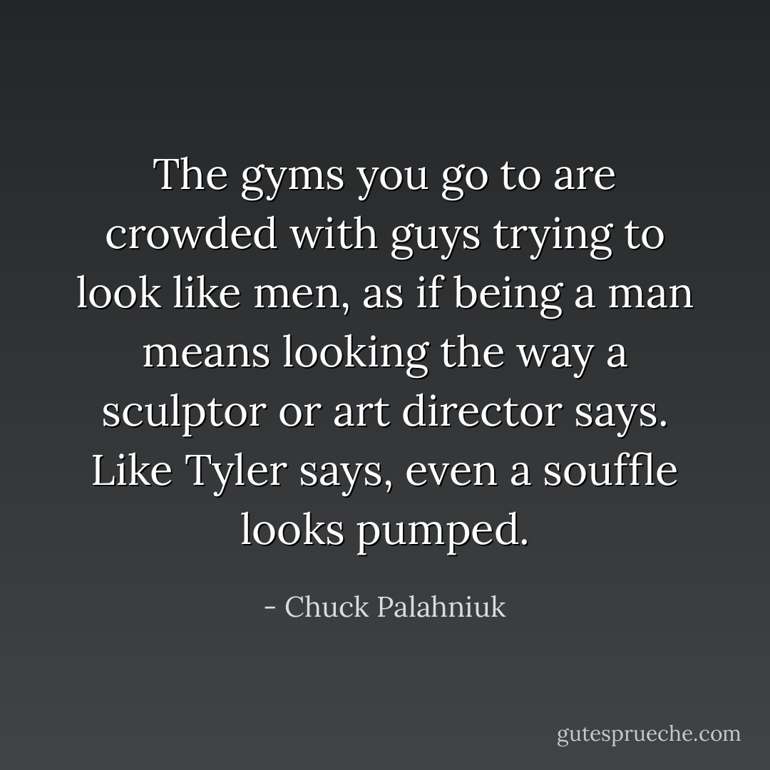 The gyms you go to are crowded with guys trying to look like men, as if being a man means looking the way a sculptor or art director says.<br />Like Tyler says, even a souffle looks pumped. - Chuck Palahniuk