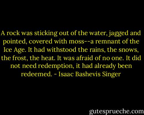 A rock was sticking out of the water, jagged and pointed, covered with moss--a remnant of the Ice Age. It had withstood the rains, the snows, the frost, the heat. It was afraid of no one. It did not need redemption, it had already been redeemed. - Isaac Bashevis Singer