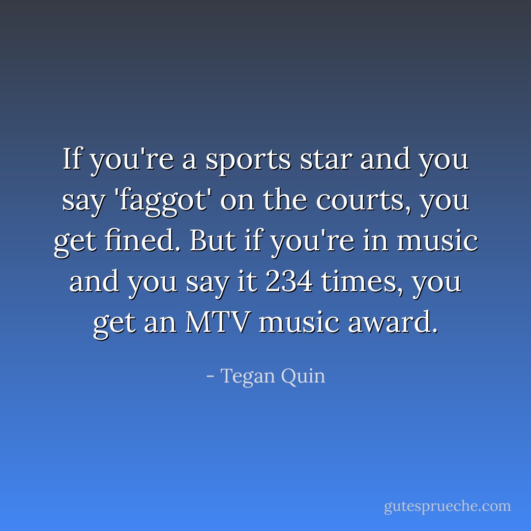 If you're a sports star and you say 'faggot' on the courts, you get fined. But if you're in music and you say it 234 times, you get an MTV music award. - Tegan Quin