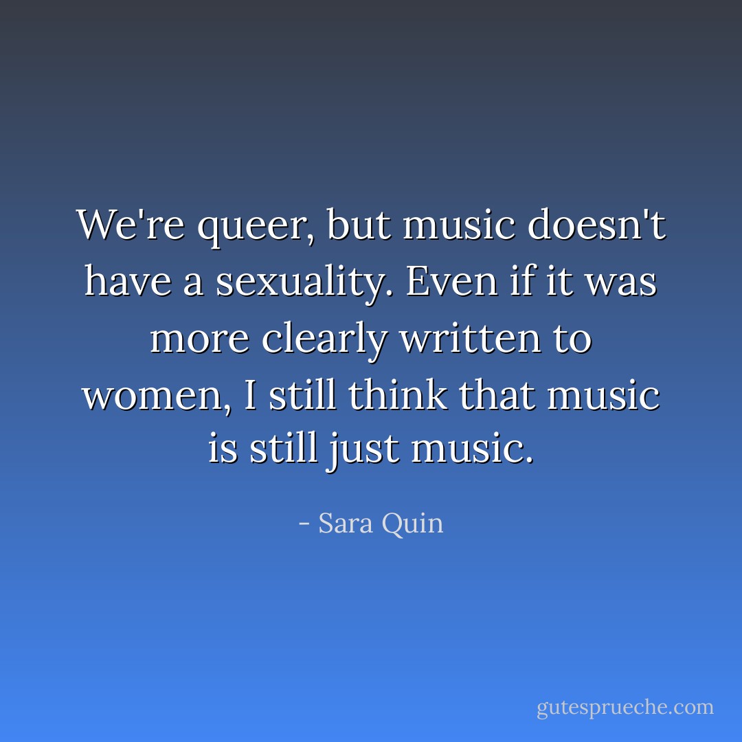We're queer, but music doesn't have a sexuality. Even if it was more clearly written to women, I still think that music is still just music. - Sara Quin