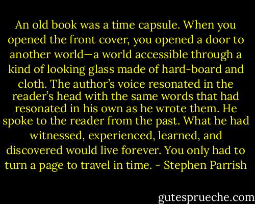 An old book was a time capsule. When you opened the front cover, you opened a door to another world—a world accessible through a kind of looking glass made of hard-board and cloth. The author’s voice resonated in the reader’s head with the same words that had resonated in his own as he wrote them. He spoke to the reader from the past. What he had witnessed, experienced, learned, and discovered would live forever. You only had to turn a page to travel in time. - Stephen Parrish