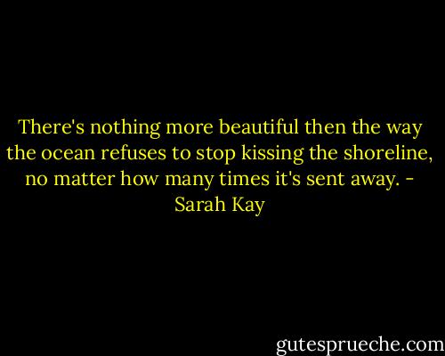 There's nothing more beautiful then the way the ocean refuses to stop kissing the shoreline, no matter how many times it's sent away. - Sarah Kay