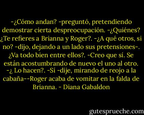 -¿Cómo andan? -preguntó, pretendiendo demostrar cierta despreocupación.<br />-¿Quiénes? ¿Te refieres a Brianna y Roger?.<br />-¿A qué otros, si no? -dijo, dejando a un lado sus pretensiones-. ¿Va<br />todo bien entre ellos?.<br />-Creo que sí. Se están acostumbrando de nuevo el uno al otro.<br />-¿ Lo hacen?.<br />-Sí -dije, mirando de reojo a la cabaña--Roger acaba de vomitar en la falda de Brianna. - Diana Gabaldon