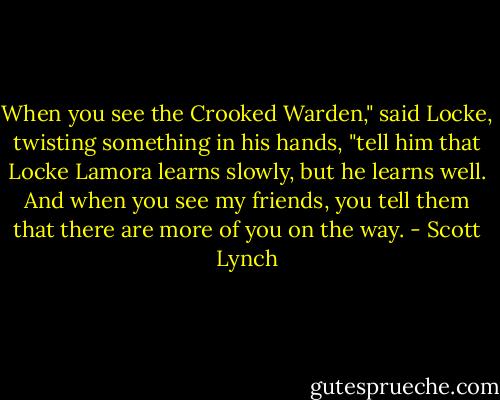 When you see the Crooked Warden," said Locke, twisting something in his hands, "tell him that Locke Lamora learns slowly, but he learns well. And when you see my friends, you tell them that there are more of you on the way. - Scott Lynch