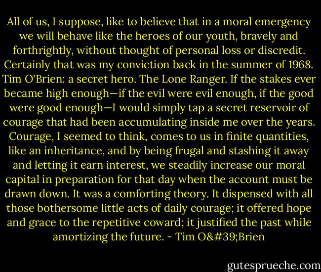 All of us, I suppose, like to believe that in a moral emergency we will behave like the heroes of our youth, bravely and forthrightly, without thought of personal loss or discredit. Certainly that was my conviction back in the summer of 1968. Tim O'Brien: a secret hero. The Lone Ranger. If the stakes ever became high enough—if the evil were evil enough, if the good were good enough—I would simply tap a secret reservoir of courage that had been accumulating inside me over the years. Courage, I seemed to think, comes to us in finite quantities, like an inheritance, and by being frugal and stashing it away and letting it earn interest, we steadily increase our moral capital in preparation for that day when the account must be drawn down. It was a comforting theory. It dispensed with all those bothersome little acts of daily courage; it offered hope and grace to the repetitive coward; it justified the past while amortizing the future. - Tim O'Brien