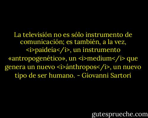 La televisión no es sólo instrumento de comunicación; es también, a la vez, <i>paideía</i>, un instrumento «antropogenético», un <i>medium</i> que genera un nuevo <i>ánthropos</i>, un nuevo tipo de ser humano. - Giovanni Sartori