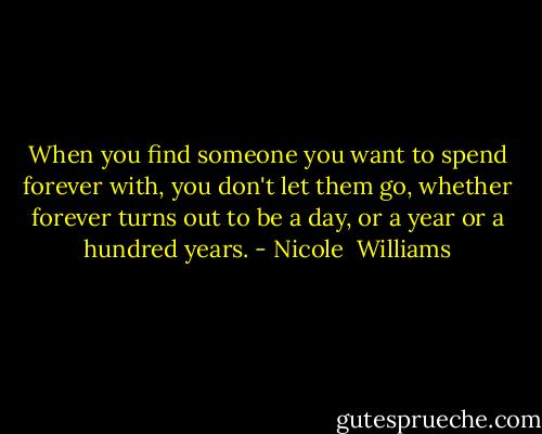 When you find someone you want to spend forever with, you don't let them go, whether forever turns out to be a day, or a year or a hundred years. - Nicole  Williams