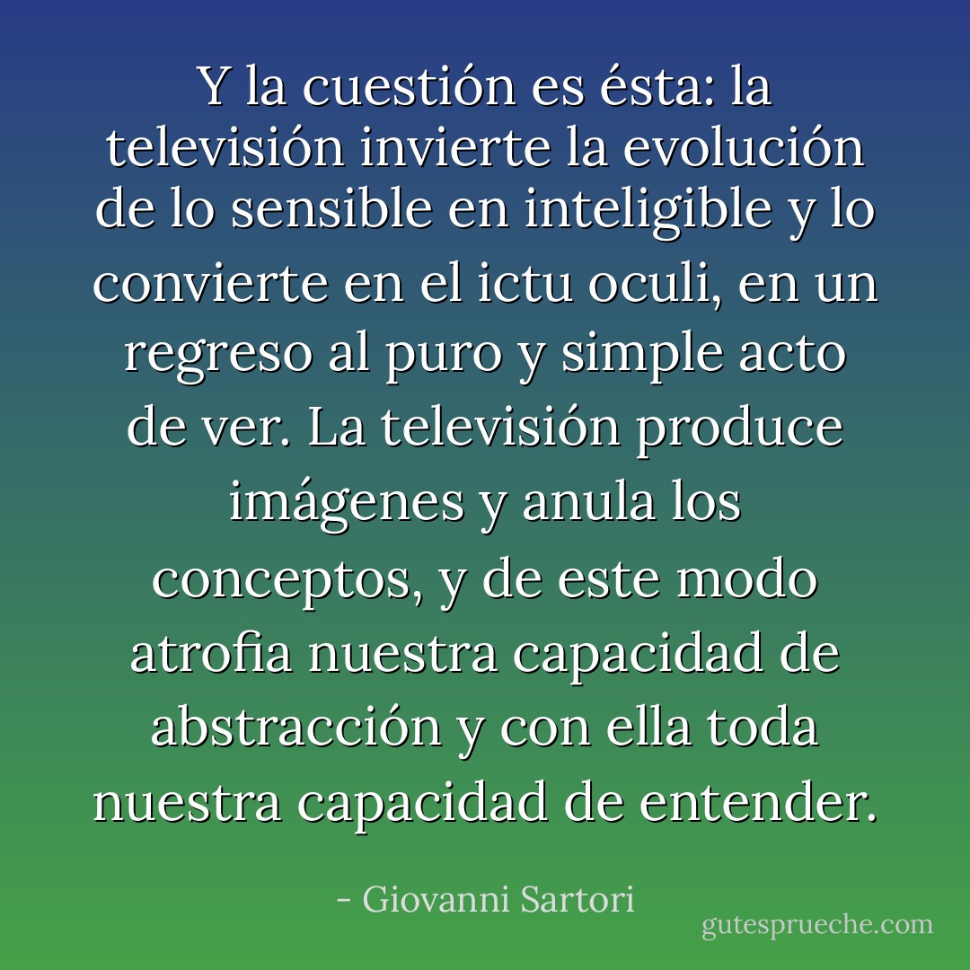 Y la cuestión es ésta: la televisión invierte la evolución de lo sensible en inteligible y lo convierte en el <i>ictu oculi</i>, en un regreso al puro y simple acto de ver. La televisión produce imágenes y anula los conceptos, y de este modo atrofia nuestra capacidad de abstracción y con ella toda nuestra capacidad de entender. - Giovanni Sartori