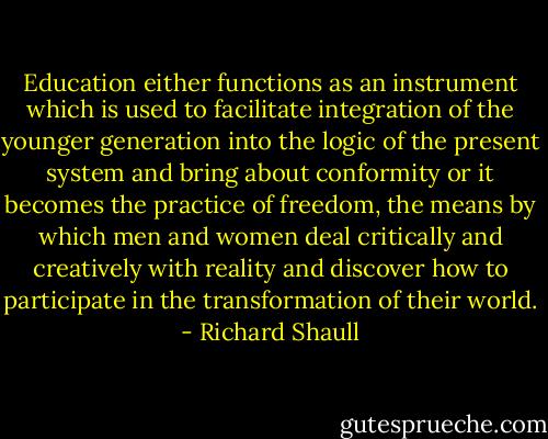 Education either functions as an instrument which is used to facilitate integration of the younger generation into the logic of the present system and bring about conformity or it becomes the practice of freedom, the means by which men and women deal critically and creatively with reality and discover how to participate in the transformation of their world. - Richard Shaull