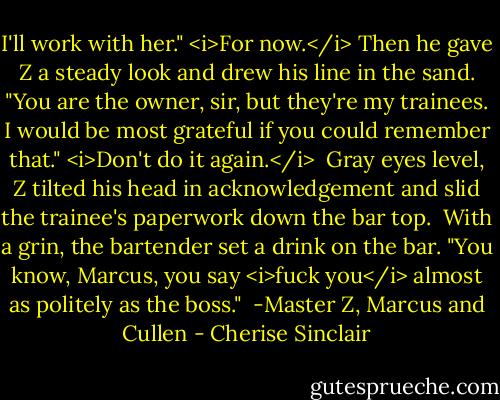 I'll work with her." <i>For now.</i> Then he gave Z a steady look and drew his line in the sand. "You are the owner, sir, but they're my trainees. I would be most grateful if you could remember that." <i>Don't do it again.</i><br /><br />Gray eyes level, Z tilted his head in acknowledgement and slid the trainee's paperwork down the bar top.<br /><br />With a grin, the bartender set a drink on the bar. "You know, Marcus, you say <i>fuck you</i> almost as politely as the boss."<br /><br />-Master Z, Marcus and Cullen - Cherise Sinclair