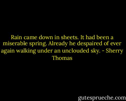 Rain came down in sheets. It had been a miserable spring. Already he despaired of ever again walking under an unclouded sky. - Sherry Thomas