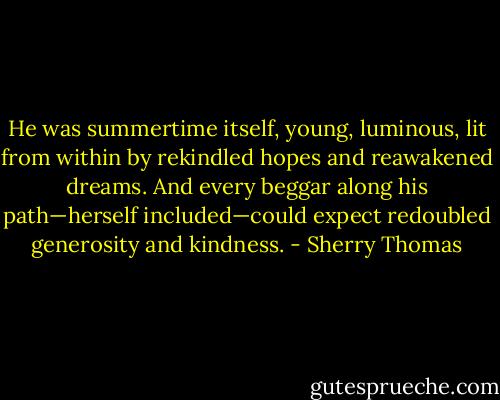 He was summertime itself, young, luminous, lit from within by rekindled hopes and reawakened dreams. And every beggar along his path—herself included—could expect redoubled generosity and kindness. - Sherry Thomas
